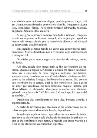 Francisco Cândido Xavier - Sexo e Destino - pelo Espírito André Luiz   64




sem dúvida, mas racionava os afagos, qual se quisesse traçar, dali
em diante, severa fronteira entre ela e a família. Imaginava-se, por
isso, esbulhada, ferida. Fora simplesmente albergada, tolerada,
enganada. Não era filha, era órfã.
     A inteligência precoce compreendia toda a situação, conquan-
to não conseguisse inclinar-se, naquele dia, a qualquer agradeci-
mento pela compaixão de que se reconhecia objeto, assaltada qual
se achava pelo orgulho infantil.
     Em seguida a pausa rápida no curso das comovedoras remi-
niscências, Marita desdobrou-nos à vista uma cena enternecedora
e inesquecível.
     De minha parte, nunca registrara uma dor de criança, assim,
tão funda.
     Ah! sim, aquele fato nunca mais se lhe desvinculara da me-
mória. Quando a esposa de Cláudio a deixou em pranto desconso-
lado, viu a cadelinha da casa, magra e anônima, que Marina,
semanas antes, recolhera na rua. O animalzinho abeirara-se dela,
como se lhe aderisse à mágoa, lambendo-lhe as mãos. Ela, por sua
vez, retribuíra-lhe a carícia, qual se lhe transferisse toda a carga
de amor que acreditava lhe fora restituída naquele instante, por
Dona Márcia, e, chorando, abraçou-se à cachorrinha afetuosa,
gritando num desabafo: “ah! Jóia, não é só você que foi enjeitada!
eu também...”
     Desde esse dia, transfigurara-se-lhe a vida. Perdera, de todo, a
espontaneidade.
     A partir da revelação que não mais se lhe desencravou do cé-
rebro, conjeturava-se diminuída, lesada, dependente.
     Semelhante suplício moral, que adquirira aos onze de idade,
atenuava-se tão-somente pela dedicação incessante do pai adotivo
que se lhe confirmava mais terno, à medida que Dona Márcia e a
filha se lhe afastavam da comunhão espiritual.
 