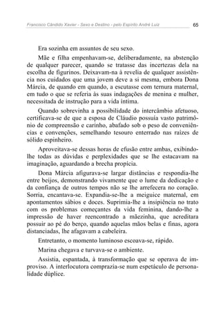 Francisco Cândido Xavier - Sexo e Destino - pelo Espírito André Luiz   65




     Era sozinha em assuntos de seu sexo.
     Mãe e filha empenhavam-se, deliberadamente, na abstenção
de qualquer parecer, quando se tratasse das incertezas dela na
escolha de figurinos. Deixavam-na à revelia de qualquer assistên-
cia nos cuidados que uma jovem deve a si mesma, embora Dona
Márcia, de quando em quando, a escutasse com ternura maternal,
em tudo o que se referia às suas indagações de menina e mulher,
necessitada de instrução para a vida íntima.
     Quando sobrevinha a possibilidade do intercâmbio afetuoso,
certificava-se de que a esposa de Cláudio possuía vasto patrimô-
nio de compreensão e carinho, abafado sob o peso de conveniên-
cias e convenções, semelhando tesouro enterrado nas raízes de
sólido espinheiro.
     Aproveitava-se dessas horas de efusão entre ambas, exibindo-
lhe todas as dúvidas e perplexidades que se lhe estacavam na
imaginação, aguardando a brecha propícia.
     Dona Márcia afigurava-se largar distâncias e respondia-lhe
entre beijos, demonstrando vivamente que o lume da dedicação e
da confiança de outros tempos não se lhe arrefecera no coração.
Sorria, encantava-se. Expandia-se-lhe a meiguice maternal, em
apontamentos sábios e doces. Suprimia-lhe a insipiência no trato
com os problemas começantes da vida feminina, dando-lhe a
impressão de haver reencontrado a mãezinha, que acreditara
possuir ao pé do berço, quando aquelas mãos belas e finas, agora
distanciadas, lhe afagavam a cabeleira.
     Entretanto, o momento luminoso escoava-se, rápido.
     Marina chegava e turvava-se o ambiente.
     Assistia, espantada, à transformação que se operava de im-
proviso. A interlocutora comprazia-se num espetáculo de persona-
lidade dúplice.
 