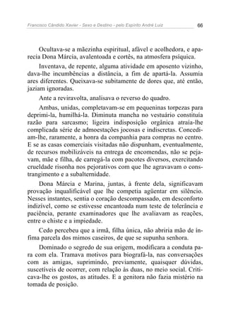 Francisco Cândido Xavier - Sexo e Destino - pelo Espírito André Luiz   66




     Ocultava-se a mãezinha espiritual, afável e acolhedora, e apa-
recia Dona Márcia, avalentoada e cortês, na atmosfera psíquica.
     Inventava, de repente, alguma atividade em aposento vizinho,
dava-lhe incumbências a distância, a fim de apartá-la. Assumia
ares diferentes. Queixava-se subitamente de dores que, até então,
jaziam ignoradas.
     Ante a reviravolta, analisava o reverso do quadro.
     Ambas, unidas, completavam-se em pequeninas torpezas para
deprimi-la, humilhá-la. Diminuta mancha no vestuário constituía
razão para sarcasmo; ligeira indisposição orgânica atraía-lhe
complicada série de admoestações jocosas e indiscretas. Concedi-
am-lhe, raramente, a honra da companhia para compras no centro.
E se as casas comerciais visitadas não dispunham, eventualmente,
de recursos mobilizáveis na entrega de encomendas, não se peja-
vam, mãe e filha, de carregá-la com pacotes diversos, exercitando
crueldade risonha nos pejorativos com que lhe agravavam o cons-
trangimento e a subalternidade.
     Dona Márcia e Marina, juntas, à frente dela, significavam
provação inqualificável que lhe competia agüentar em silêncio.
Nesses instantes, sentia o coração descompassado, em desconforto
indizível, como se estivesse encantoada num teste de tolerância e
paciência, perante examinadores que lhe avaliavam as reações,
entre o chiste e a impiedade.
     Cedo percebeu que a irmã, filha única, não abriria mão de ín-
fima parcela dos mimos caseiros, de que se supunha senhora.
     Dominado o segredo de sua origem, modificara a conduta pa-
ra com ela. Tramava motivos para biografá-la, nas conversações
com as amigas, suprimindo, previamente, quaisquer dúvidas,
suscetíveis de ocorrer, com relação às duas, no meio social. Criti-
cava-lhe os gostos, as atitudes. E a genitora não fazia mistério na
tomada de posição.
 