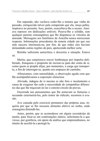 Francisco Cândido Xavier - Sexo e Destino - pelo Espírito André Luiz   67




     Em separado, não vacilava ceder-lhe a ternura que vinha do
passado, enriquecida talvez pela compaixão que ela, moça pobre,
inspirava no presente. Isso, porém, exacerbava-lhe a secura. Ansi-
ava repouso em dedicações estáveis. Pesava-lhe a solidão, sem
qualquer parente consangüíneo que lhe disputasse os vínculos da
amizade. Mensagens aos familiares de Aracélia nunca mereceram
resposta. Informações procedentes da remota cidade em que sua
mãe nascera inteiraram-na, por fim, de que todos eles haviam
demandado outras regiões do país, apetecendo melhor sorte.
     Retinha suficiente autocrítica e discernia a situação. Estava
só.
     Marita, que conjeturava reaver lembranças por impulso deli-
berado, franqueou o propósito de recrear-se para dar conta de si,
como quem se propõe alijar, por momentos, a carga que transpor-
ta, a fim de interrogar-se, quanto aos empeços do caminho.
     Afrouxamos, com naturalidade, a observação aguda com que
lhe acompanhávamos a exposição silenciosa.
     Aliviada, indagou de si mesma se não fora o insulamento a
causa de exagerar tão cedo a necessidade de companhias diferen-
tes das que lhe traçavam no lar o estreito círculo de provas.
     Encerrada nos pensamentos que lhe armavam as fantasias e
receando exteriorizá-los, pelo temor do ridículo, recorrera à eva-
são.
     Ave cansada pelo exercício prematuro das próprias asas, in-
quiria por que se lhe recusara alimento afetivo no ninho, onde
conseguira distendê-las.
     Antes, porém, que se acomodasse em algum esconderijo da
mente, para fixar-se em contristações inúteis, solicitamo-la a que
viesse, por gentileza, em apoio da análise que empreendíamos, no
intuito de auxiliá-la e protegê-la.
 