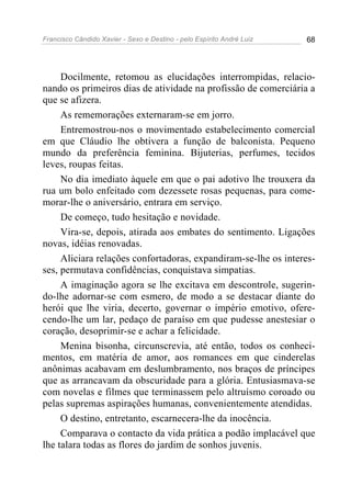 Francisco Cândido Xavier - Sexo e Destino - pelo Espírito André Luiz   68




     Docilmente, retomou as elucidações interrompidas, relacio-
nando os primeiros dias de atividade na profissão de comerciária a
que se afizera.
     As rememorações externaram-se em jorro.
     Entremostrou-nos o movimentado estabelecimento comercial
em que Cláudio lhe obtivera a função de balconista. Pequeno
mundo da preferência feminina. Bijuterias, perfumes, tecidos
leves, roupas feitas.
     No dia imediato àquele em que o pai adotivo lhe trouxera da
rua um bolo enfeitado com dezessete rosas pequenas, para come-
morar-lhe o aniversário, entrara em serviço.
     De começo, tudo hesitação e novidade.
     Vira-se, depois, atirada aos embates do sentimento. Ligações
novas, idéias renovadas.
     Aliciara relações confortadoras, expandiram-se-lhe os interes-
ses, permutava confidências, conquistava simpatias.
     A imaginação agora se lhe excitava em descontrole, sugerin-
do-lhe adornar-se com esmero, de modo a se destacar diante do
herói que lhe viria, decerto, governar o império emotivo, ofere-
cendo-lhe um lar, pedaço de paraíso em que pudesse anestesiar o
coração, desoprimir-se e achar a felicidade.
     Menina bisonha, circunscrevia, até então, todos os conheci-
mentos, em matéria de amor, aos romances em que cinderelas
anônimas acabavam em deslumbramento, nos braços de príncipes
que as arrancavam da obscuridade para a glória. Entusiasmava-se
com novelas e filmes que terminassem pelo altruísmo coroado ou
pelas supremas aspirações humanas, convenientemente atendidas.
     O destino, entretanto, escarnecera-lhe da inocência.
     Comparava o contacto da vida prática a podão implacável que
lhe talara todas as flores do jardim de sonhos juvenis.
 