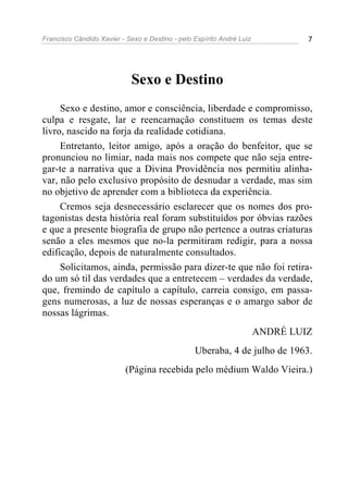Francisco Cândido Xavier - Sexo e Destino - pelo Espírito André Luiz            7




                             Sexo e Destino
     Sexo e destino, amor e consciência, liberdade e compromisso,
culpa e resgate, lar e reencarnação constituem os temas deste
livro, nascido na forja da realidade cotidiana.
     Entretanto, leitor amigo, após a oração do benfeitor, que se
pronunciou no limiar, nada mais nos compete que não seja entre-
gar-te a narrativa que a Divina Providência nos permitiu alinha-
var, não pelo exclusivo propósito de desnudar a verdade, mas sim
no objetivo de aprender com a biblioteca da experiência.
     Cremos seja desnecessário esclarecer que os nomes dos pro-
tagonistas desta história real foram substituídos por óbvias razões
e que a presente biografia de grupo não pertence a outras criaturas
senão a eles mesmos que no-la permitiram redigir, para a nossa
edificação, depois de naturalmente consultados.
     Solicitamos, ainda, permissão para dizer-te que não foi retira-
do um só til das verdades que a entretecem – verdades da verdade,
que, fremindo de capítulo a capítulo, carreia consigo, em passa-
gens numerosas, a luz de nossas esperanças e o amargo sabor de
nossas lágrimas.
                                                                       ANDRÉ LUIZ
                                                 Uberaba, 4 de julho de 1963.
                           (Página recebida pelo médium Waldo Vieira.)
 
