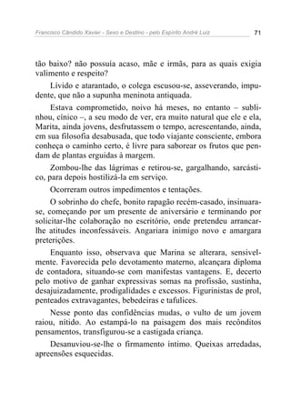 Francisco Cândido Xavier - Sexo e Destino - pelo Espírito André Luiz   71




tão baixo? não possuía acaso, mãe e irmãs, para as quais exigia
valimento e respeito?
     Lívido e atarantado, o colega escusou-se, asseverando, impu-
dente, que não a supunha meninota antiquada.
     Estava comprometido, noivo há meses, no entanto – subli-
nhou, cínico –, a seu modo de ver, era muito natural que ele e ela,
Marita, ainda jovens, desfrutassem o tempo, acrescentando, ainda,
em sua filosofia desabusada, que todo viajante consciente, embora
conheça o caminho certo, é livre para saborear os frutos que pen-
dam de plantas erguidas à margem.
     Zombou-lhe das lágrimas e retirou-se, gargalhando, sarcásti-
co, para depois hostilizá-la em serviço.
     Ocorreram outros impedimentos e tentações.
     O sobrinho do chefe, bonito rapagão recém-casado, insinuara-
se, começando por um presente de aniversário e terminando por
solicitar-lhe colaboração no escritório, onde pretendeu arrancar-
lhe atitudes inconfessáveis. Angariara inimigo novo e amargara
preterições.
     Enquanto isso, observava que Marina se alterara, sensivel-
mente. Favorecida pelo devotamento materno, alcançara diploma
de contadora, situando-se com manifestas vantagens. E, decerto
pelo motivo de ganhar expressivas somas na profissão, sustinha,
desajuizadamente, prodigalidades e excessos. Figurinistas de prol,
penteados extravagantes, bebedeiras e tafulices.
     Nesse ponto das confidências mudas, o vulto de um jovem
raiou, nítido. Ao estampá-lo na paisagem dos mais recônditos
pensamentos, transfigurou-se a castigada criança.
     Desanuviou-se-lhe o firmamento íntimo. Queixas arredadas,
apreensões esquecidas.
 