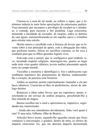 Francisco Cândido Xavier - Sexo e Destino - pelo Espírito André Luiz   72




     Clareou-se a aura de tal modo, ao refletir o rapaz, que o fe-
nômeno induzia às mais belas apreciações do entusiasmo poético.
Vaso pensante que incorpora o privilégio de esculpir-se e alindar-
se, à vontade, para encerrar a flor predileta. Lago consciente,
mantendo a faculdade de esconder, de inopino, todos os detritos
de suas águas, metamorfoseando-se em espelho suave e cristalino
para retratar uma estrela.
     Marita amava o escolhido com a firmeza da árvore que se le-
vanta sobre a raiz principal de apoio, com a abnegação das mães,
que preferem morrer, felizes no sacrifício extremo, se for essa a
condição para que os filhos queridos logrem viver.
     Enlevado com o painel, que se configurava qual retábulo vi-
vo, incutindo respeito religioso, interroguei-me, quanto ao lugar
onde teria visto quadro idêntico: jovem mulher plasmando aquele
rosto no campo mental.
     Vasculhei a memória e identifiquei-o. Era o adolescente cujo
semblante repontava dos pensamentos de Marina, senhoreando-
lhe o coração, de parceria com Nemésio.
     Ambas as meninas jaziam espiritualmente imanadas a ele por
laços idênticos. Cruzavam-se-lhes as preferências, sócias de aná-
logo destino.
     Relanceei o olhar sobre Neves, que me espreitava, atento, e-
xercitando-se em serviço de análise psíquica, percebendo-lhe a
face transida de mágoa.
     Bastou recolher-me o sinal e aproximou-se, impulsivo, segre-
dando-me, transtornado:
     – Ainda não nos entendemos devidamente. Sabe você quem é
este? É meu neto, Gilberto, filho de Beatriz...
     Articulei breve aceno, rogando-lhe aguardar ensejo que fosse
vantajoso à conversação, e graduei, dentro de mim, os efeitos do
impacto emocional. Eu, que me abeirara daquela atormentada
 