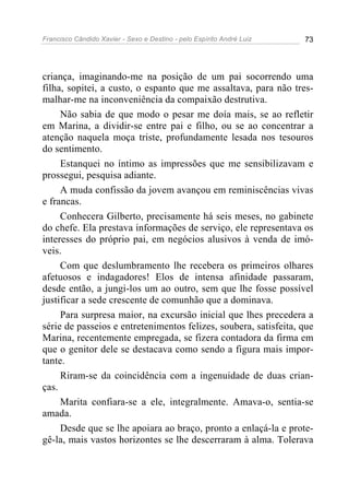 Francisco Cândido Xavier - Sexo e Destino - pelo Espírito André Luiz   73




criança, imaginando-me na posição de um pai socorrendo uma
filha, sopitei, a custo, o espanto que me assaltava, para não tres-
malhar-me na inconveniência da compaixão destrutiva.
     Não sabia de que modo o pesar me doía mais, se ao refletir
em Marina, a dividir-se entre pai e filho, ou se ao concentrar a
atenção naquela moça triste, profundamente lesada nos tesouros
do sentimento.
     Estanquei no íntimo as impressões que me sensibilizavam e
prossegui, pesquisa adiante.
     A muda confissão da jovem avançou em reminiscências vivas
e francas.
     Conhecera Gilberto, precisamente há seis meses, no gabinete
do chefe. Ela prestava informações de serviço, ele representava os
interesses do próprio pai, em negócios alusivos à venda de imó-
veis.
     Com que deslumbramento lhe recebera os primeiros olhares
afetuosos e indagadores! Elos de intensa afinidade passaram,
desde então, a jungi-los um ao outro, sem que lhe fosse possível
justificar a sede crescente de comunhão que a dominava.
     Para surpresa maior, na excursão inicial que lhes precedera a
série de passeios e entretenimentos felizes, soubera, satisfeita, que
Marina, recentemente empregada, se fizera contadora da firma em
que o genitor dele se destacava como sendo a figura mais impor-
tante.
     Riram-se da coincidência com a ingenuidade de duas crian-
ças.
     Marita confiara-se a ele, integralmente. Amava-o, sentia-se
amada.
     Desde que se lhe apoiara ao braço, pronto a enlaçá-la e prote-
gê-la, mais vastos horizontes se lhe descerraram à alma. Tolerava
 