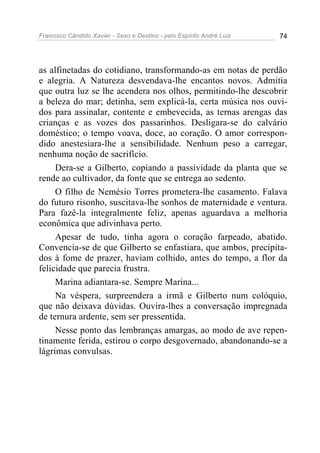 Francisco Cândido Xavier - Sexo e Destino - pelo Espírito André Luiz   74




as alfinetadas do cotidiano, transformando-as em notas de perdão
e alegria. A Natureza desvendava-lhe encantos novos. Admitia
que outra luz se lhe acendera nos olhos, permitindo-lhe descobrir
a beleza do mar; detinha, sem explicá-la, certa música nos ouvi-
dos para assinalar, contente e embevecida, as ternas arengas das
crianças e as vozes dos passarinhos. Desligara-se do calvário
doméstico; o tempo voava, doce, ao coração. O amor correspon-
dido anestesiara-lhe a sensibilidade. Nenhum peso a carregar,
nenhuma noção de sacrifício.
     Dera-se a Gilberto, copiando a passividade da planta que se
rende ao cultivador, da fonte que se entrega ao sedento.
     O filho de Nemésio Torres prometera-lhe casamento. Falava
do futuro risonho, suscitava-lhe sonhos de maternidade e ventura.
Para fazê-la integralmente feliz, apenas aguardava a melhoria
econômica que adivinhava perto.
     Apesar de tudo, tinha agora o coração farpeado, abatido.
Convencia-se de que Gilberto se enfastiara, que ambos, precipita-
dos à fome de prazer, haviam colhido, antes do tempo, a flor da
felicidade que parecia frustra.
     Marina adiantara-se. Sempre Marina...
     Na véspera, surpreendera a irmã e Gilberto num colóquio,
que não deixava dúvidas. Ouvira-lhes a conversação impregnada
de ternura ardente, sem ser pressentida.
     Nesse ponto das lembranças amargas, ao modo de ave repen-
tinamente ferida, estirou o corpo desgovernado, abandonando-se a
lágrimas convulsas.
 