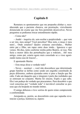Francisco Cândido Xavier - Sexo e Destino - pelo Espírito André Luiz   75




                                  Capítulo 8

     Rematara os apontamentos que me propunha alinhar e, reco-
nhecendo que a paciente chorava, em prostração, visivelmente
distanciada do exame que me fora permitido desenvolver, Neves
perguntou se podíamos trocar entendimento rápido.
     – Como não?
     – André – inquiriu ele, sem ocultar a perplexidade –, que vem
a ser isto, meu amigo? Você percebeu? Meu neto, o moço é meu
neto!... Onde estamos? Quatro criaturas enoveladas... Mulher
entre pai e filho, um rapaz entre duas irmãs... Ignorava o que
vemos. Há dias, tento confortar minha pobre Beatriz, só isso. Não
fazia a menor idéia das perturbações que a rodeiam... Ah! meu
amigo, como pai, estaria agora mais consolado se a visse agoni-
zando numa casa de loucos!...
     E apontando Marita:
     – Esta moça disse a verdade toda?
     – Neves – acentuei –, você não desconhece que determinado
grupo familiar se define como sendo um engenho constituído de
peças diferentes, embora ajustadas entre si para a função que lhe
cabe. Cada um daqueles que o integram é parte das realidades que
se entrosam no conjunto. Marita foi sincera. Expôs o que sabe.
Ela é um pedaço da verdade que procuramos. Para descobrir o que
você conceitua por “verdade toda” é inevitável consultar as pes-
soas que ela hospeda no mundo íntimo.
     O amigo debuxou o leve sorriso de quem reúne compreensão
e conformidade.
     Arrojando-se, porém, ao desconforto com que supunha reve-
renciar a justiça, lastimou-se, áspero:
 
