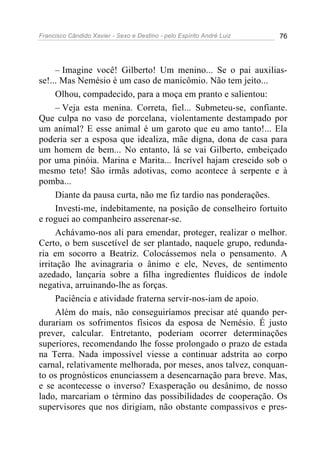 Francisco Cândido Xavier - Sexo e Destino - pelo Espírito André Luiz   76




     – Imagine você! Gilberto! Um menino... Se o pai auxilias-
se!... Mas Nemésio é um caso de manicômio. Não tem jeito...
     Olhou, compadecido, para a moça em pranto e salientou:
     – Veja esta menina. Correta, fiel... Submeteu-se, confiante.
Que culpa no vaso de porcelana, violentamente destampado por
um animal? E esse animal é um garoto que eu amo tanto!... Ela
poderia ser a esposa que idealiza, mãe digna, dona de casa para
um homem de bem... No entanto, lá se vai Gilberto, embeiçado
por uma pinóia. Marina e Marita... Incrível hajam crescido sob o
mesmo teto! São irmãs adotivas, como acontece à serpente e à
pomba...
     Diante da pausa curta, não me fiz tardio nas ponderações.
     Investi-me, indebitamente, na posição de conselheiro fortuito
e roguei ao companheiro asserenar-se.
     Achávamo-nos ali para emendar, proteger, realizar o melhor.
Certo, o bem suscetível de ser plantado, naquele grupo, redunda-
ria em socorro a Beatriz. Colocássemos nela o pensamento. A
irritação lhe avinagraria o ânimo e ele, Neves, de sentimento
azedado, lançaria sobre a filha ingredientes fluídicos de índole
negativa, arruinando-lhe as forças.
     Paciência e atividade fraterna servir-nos-iam de apoio.
     Além do mais, não conseguiríamos precisar até quando per-
durariam os sofrimentos físicos da esposa de Nemésio. É justo
prever, calcular. Entretanto, poderiam ocorrer determinações
superiores, recomendando lhe fosse prolongado o prazo de estada
na Terra. Nada impossível viesse a continuar adstrita ao corpo
carnal, relativamente melhorada, por meses, anos talvez, conquan-
to os prognósticos enunciassem a desencarnação para breve. Mas,
e se acontecesse o inverso? Exasperação ou desânimo, de nosso
lado, marcariam o término das possibilidades de cooperação. Os
supervisores que nos dirigiam, não obstante compassivos e pres-
 
