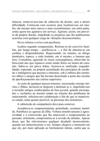 Francisco Cândido Xavier - Sexo e Destino - pelo Espírito André Luiz   77




timosos, remover-nos-iam da cabeceira da doente, sem a menor
dificuldade. Contavam com recursos para localizar-nos em tare-
fas, até mesmo mais suaves e mais reconfortantes, em outra parte,
como quem nos agaloava em serviço. Agiriam, assim, em provei-
to da própria doente, impedindo os prejuízos que lhe pudéssemos
acarretar com qualquer carga de vibrações desconcertantes.
     Neves tolerou o aviso com paciência.
     Acabou rogando compreensão. Retirara-se do convívio fami-
liar, por longo tempo – justificou-se –, a fim de adestrar-se em
cordura e desprendimento. Regressando, no entanto, ao abrigo
doméstico, topava, a cada instante, em si mesmo, o homem que
fora. Comodista, agarrado às raízes consangüíneas, absorvido no
bem-estar dos que reputava como sendo flores no tronco do cora-
ção. Sabia-se em prova árdua. Acusava-se analisado, esquadri-
nhado, sopesado, na própria assimilação dos princípios de carida-
de e indulgência que passara a ministrar, sob o influxo dos mento-
res sábios e amigos que lhe haviam descerrado a porta das escolas
de aperfeiçoamento nas esferas superiores.
     Ao jeito de qualquer pessoa terrestre, encerrando consigo mé-
ritos e falhas, declarou-se disposto a dominar-se e, impelindo-nos
a recordar antigos condiscípulos da fase juvenil, quando encoraja-
dos e vacilantes ao mesmo tempo na solução dos problemas de
autocontrole, solicitou-nos colaboração a fim de que se mantives-
se calado, tanto quanto possível, na presença dos instrutores.
     A submissão do companheiro dava para comover.
     Acreditava-se temporariamente perturbado, acentuou humil-
de. Partilhava as agruras da filha. Voltara instintivamente à agres-
sividade e à extroversão que lhe marcavam o temperamento no
passado; entretanto, comprometia-se à revisão de atitudes. Apesar
disso, que lhe relevássemos qualquer desabafo inconveniente,
quando nos demorássemos a sós. Sempre chegava o momento em
que ele, por mais aplicado ao burilamento íntimo, sentia que as
 