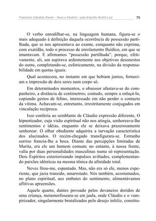 Francisco Cândido Xavier - Sexo e Destino - pelo Espírito André Luiz   79




     O verbo enrodilhar-se, na linguagem humana, figura-se o
mais adequado à definição daquela ocorrência de possessão parti-
lhada, que se nos apresentava ao exame, conquanto não exprima,
com exatidão, todo o processo de enrolamento fluídico, em que se
imantavam. E afirmamos “possessão partilhada”, porque, efeti-
vamente, ali, um aspirava ardentemente aos objetivos desonestos
do outro, completando-se, euforicamente, na divisão da responsa-
bilidade em quotas iguais.
     Qual acontecera, no instante em que bebiam juntos, forneci-
am a impressão de dois seres num corpo só.
     Em determinados momentos, o obsessor afastava-se do com-
panheiro, a distância de centímetros; contudo, sempre a enlaçá-lo,
copiando gestos de felino, interessado em não perder o contacto
da vítima. Achavam-se, entretanto, irrestritamente conjugados em
vinculação recíproca.
     Isso conferia ao semblante de Cláudio expressão diferente, O
hipnotizador, cuja visão espiritual não nos atingia, senhoreava-lhe
sentimentos e idéias, enquanto ele se deixava prazerosamente
senhorear. O olhar obediente adquirira a turvação característica
dos alucinados. O recém-chegado transfigurara-se. Estranho
sorriso franzia-lhe a boca. Diante das percepções limitadas de
Marita, era ele um homem comum; no entanto, à nossa frente,
valia por duas personalidades masculinas numa só representação.
Dois Espíritos exteriorizando impulsos aviltados, complementan-
do paixões idênticas na mesma tônica da afinidade total.
     Neves fitou-me, espantado. Mas, não era só ele, menos expe-
riente, que jazia transido, amarrotado. Nós também, acostumados,
no plano espiritual, aos embates do sentimento, alimentávamos
aflitivas apreensões.
     Aquele quarto, dantes povoado pelos devaneios doridos de
uma criança, metamorfoseara-se em jaula, onde Cláudio e o vam-
pirizador, singularmente brutalizados pelo desejo infeliz, constitu-
 