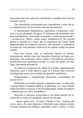 Francisco Cândido Xavier - Sexo e Destino - pelo Espírito André Luiz   80




íam juntos uma fera astuciosa, calculando o caminho mais fácil de
alcançar a presa.
     Um clarividente reencarnado que contemplasse o dono da ca-
sa, naquela hora, vê-lo-ia noutra máscara fisionômica.
     A incorporação medianímica, espontânea e consciente, posi-
tivava-se em plenitude selvagem. O fenômeno da comunhão entre
duas inteligências – uma delas encarnada e a outra desencarnada –
, levantava-se, franco; ainda assim, desdobrava-se tão agreste
quanto o furacão ou a maré, que se expressam por forças ainda
desgovernadas da Natureza terrestre, não obstante a ocorrência,
do ponto de vista humano, efetivar-se na suposta mudez do plano
mental.
     Para nós, porém, não se instituíam apenas as formas-
pensamentos, dando conta das intenções libertinas da dupla ani-
malizada, com estruturas, cores, ruídos e movimentos correlatos;
amedrontava-nos igualmente escutar as vozes de ambos, em diá-
logo, claramente perceptível.
     As palavras escapavam do crânio de Cláudio, aparentemente
silencioso para a filha adotiva, qual se a cabeça dele estivesse
transfigurada numa caixa acústica de aparelho radiofônico.
     Magnetizador e magnetizado denotavam sensualidade do
mesmo nível.
     Refletindo na corrida à garrafa, momentos antes, avaliávamos
o perigo aberto à menina indefesa. A diferença, ali, é que Cláudio
ainda encontrava recursos a fim de parlamentar, dentro da hipnose
– hipnose que ele, aliás, amimalhava.
     Discorria o obsessor, comovendo-o, no intuito patente de ar-
ruinar-lhe os restos do escrúpulo, através da emoção:
     – Agora, agora sim!... O amor, Cláudio, é isto... Esperar, por
vezes, anos a fio, para dominar a felicidade num simples minuto.
Existem mulheres aos milhões; entretanto, esta é a única. A única
 