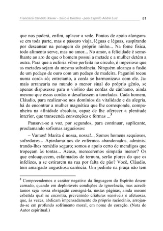 Francisco Cândido Xavier - Sexo e Destino - pelo Espírito André Luiz   81




que nos poderá, enfim, aplacar a sede. Pontos de apoio alongam-
se em toda parte, mas o pássaro viaja, léguas e léguas, suspirando
por descansar na penugem do próprio ninho... Na fome física,
todo alimento serve, mas no amor... No amor, a felicidade é seme-
lhante ao aro de que o homem possui a metade e a mulher detém a
outra. Para que a euforia vibre perfeita no círculo, é imperioso que
as metades sejam da mesma substância. Ninguém alcança a fusão
de um pedaço de ouro com um pedaço de madeira. Paganini tocou
numa corda só; entretanto, a corda se harmonizava com ele. Ja-
mais arrancaria no mundo o menor sinal do próprio gênio, se
apenas dispusesse para o violino das cordas de cânhamo, ainda
mesmo que essas cordas o desafiassem a toneladas. Cada homem,
Cláudio, para realizar-se nos domínios da vitalidade e da alegria,
há de encontrar a mulher magnética que lhe corresponde, compa-
nheira na afinidade absoluta, capaz de lhe oferecer a plenitude
interior, que transcenda convenções e formas ...3
     Pausava-se a voz, por segundos, para continuar, suplicante,
proclamando sofismas arguciosos:
     – Vamos! Marita é nossa, nossa!... Somos homens sequiosos,
sofredores... Apiedamo-nos de enfermos abandonados, adminis-
trando-lhes remédio seguro; somos o apoio certo de mendigos que
tropeçam às tontas... Acaso, mereceremos simpatia menor? Os
que enlouquecem, esfaimados de ternura, serão piores do que os
infelizes, a se estirarem na rua por falta de pão? Você, Cláudio,
tem amargado angustiosa carência. Um pedinte na praça não tem

3
  Compreendemos o caráter negativo da linguagem do Espírito desen-
carnado, quando em deploráveis condições de ignorância, mas acredi-
tamos seja nossa obrigação consigná-la, nestas páginas, ainda mesmo
esbatida qual se encontra, prevenindo criaturas sensíveis e afetuosas,
que, às vezes, abdicam impensadamente do próprio raciocínio, arrojan-
do-se em profundo sofrimento moral, em nome do coração. (Nota do
Autor espiritual.)
 