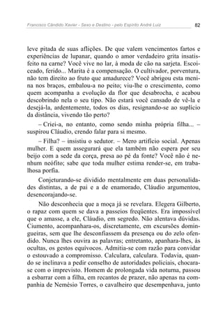 Francisco Cândido Xavier - Sexo e Destino - pelo Espírito André Luiz   82




leve pitada de suas aflições. De que valem vencimentos fartos e
experiências de lupanar, quando o amor verdadeiro grita insatis-
feito na carne? Você vive no lar, à moda de cão na sarjeta. Escoi-
ceado, ferido... Marita é a compensação. O cultivador, porventura,
não tem direito ao fruto que amadurece? Você abrigou esta meni-
na nos braços, embalou-a no peito; viu-lhe o crescimento, como
quem acompanha a evolução da flor que desabrocha, e acabou
descobrindo nela o seu tipo. Não estará você cansado de vê-la e
desejá-la, ardentemente, todos os dias, resignando-se ao suplício
da distância, vivendo tão perto?
     – Criei-a, no entanto, como sendo minha própria filha... –
suspirou Cláudio, crendo falar para si mesmo.
     – Filha? – insistiu o sedutor. – Mero artifício social. Apenas
mulher. E quem assegurará que ela também não espera por seu
beijo com a sede da corça, presa ao pé da fonte? Você não é ne-
nhum neófito; sabe que toda mulher estima render-se, em traba-
lhosa porfia.
     Conjeturando-se dividido mentalmente em duas personalida-
des distintas, a de pai e a de enamorado, Cláudio argumentou,
desencorajando-se.
     Não desconhecia que a moça já se revelara. Elegera Gilberto,
o rapaz com quem se dava a passeios freqüentes. Era impossível
que o amasse, a ele, Cláudio, em segredo. Não alentava dúvidas.
Ciumento, acompanhara-os, discretamente, em excursões domin-
gueiras, sem que lhe desconfiassem da presença ou do zelo ofen-
dido. Nunca lhes ouvira as palavras; entretanto, apanhara-lhes, às
ocultas, os gestos equívocos. Admitia-se com razão para convidar
o estouvado a compromisso. Calculara, calculara. Todavia, quan-
do se inclinava a pedir conselho de autoridades policiais, chocara-
se com o imprevisto. Homem de prolongada vida noturna, passou
a esbarrar com a filha, em recantos de prazer, não apenas na com-
panhia de Nemésio Torres, o cavalheiro que desempenhava, junto
 