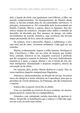 Francisco Cândido Xavier - Sexo e Destino - pelo Espírito André Luiz   83




dela, a função de chefe, mas igualmente com Gilberto, o filho, em
posição comprometedora. Os desregramentos de Marina, desde
muito, se haviam tornado para ele em calamidades inevitáveis. A
princípio, atormentara-se. Pai contundido pela licenciosidade em
família. Contudo, Márcia, a esposa, ditava os figurinos. Nos pri-
meiros tempos do consórcio, emergira entre ambos a muralha da
discórdia, da discórdia que lhes emanava do âmago, em ondas
torvelinhantes de aversão instintiva, cuja existência não haviam
sequer pressentido, de leve, antes do casamento.
     De começo, rixas e discussões. Depois, a indiferença, o can-
saço total um do outro. Aventuras unilaterais. Cada qual em seu
caminho.
     Marina, evidentemente, seguira a trilha materna. Desligara-se
dele. Classificava a filha, em seu juízo de homem, por mulher
livre; contudo, tolerável no lar, enquanto exercesse a profissão
que lhe assegurava sustento às fantasias. Em casa, habitualmente
reuniam-se à mesa, a esposa, Marina e ele, à feição de três ani-
mais inteligentes, dissimulando o desprezo recíproco, através da
convenção ou do chiste.
     No conceito dele, porém, Marita definia-se à parte. Flor no
ramo espinhoso daqueles antagonismos flagelantes.
     Afastara-a, intencionalmente, na direção do serviço. Inventara
meios de obrigá-la a tomar refeições em Copacabana, para que as
picuinhas do círculo doméstico, no Flamengo, não lhe torturassem
o espírito.
     Espiava-lhe os passos, ouvia-lhe os chefes.
     Uma vez instalada no exercício da nova condição, ele mesmo,
quanto possível, manter-lhe-ia a independência.
     Amando-a com entranhado carinho mesclado de egoísmo ti-
rânico, feriam-lhe as humilhações que a esposa e a filha não rega-
teavam a ela, no trato mais íntimo.
 