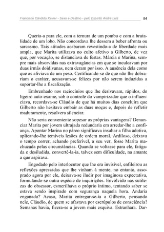 Francisco Cândido Xavier - Sexo e Destino - pelo Espírito André Luiz   84




     Queria-a para ele, com a ternura de um pombo e com a bruta-
lidade de um lobo. Não concordava lhe dessem a beber afronta ou
sarcasmo. Tais atitudes acabaram revestindo-a de liberdade mais
ampla, que Marita utilizava no culto afetivo a Gilberto, de vez
que, por vocação, se distanciava de festas. Márcia e Marina, sem-
pre mais absorvidas nas extravagâncias em que se inculcavam por
duas irmãs doidivanas, nem deram por isso. A ausência dela como
que as aliviava de um peso. Certificando-se de que não lhe dobra-
riam o caráter, acusavam-se felizes por não serem induzidas a
suportar-lhe a fiscalização.
     Embrenhado nos raciocínios que lhe derivavam, rápidos, do
ligeiro auto-exame, sob o controle do vampirizador que o influen-
ciava, recordava-se Cláudio de que há muitos dias concluíra que
Gilberto não hesitava embair as duas moças e, depois de refletir
maduramente, resolvera silenciar.
     Não seria conveniente sopesar as próprias vantagens? Denun-
ciar Marita por jovem ultrajada redundaria em arredar-lhe a confi-
ança. Apontar Marina no páreo significava insultar a filha adotiva,
aplicando-lhe temíveis lesões de ordem moral. Ardiloso, deixava
o tempo correr, achando preferível, a seu ver, fosse Marita ma-
chucada pelas circunstâncias. Quando se voltasse para ele, fatiga-
da e desiludida, convertê-la-ia, talvez sem dificuldade, na amante
a que aspirava.
     Engodado pelo interlocutor que lhe era invisível, enfileirou as
reflexões apressadas que lhe vinham à mente; no entanto, asso-
prado agora por ele, deixava-se iludir por imaginosa expectativa,
formulando-se outra espécie de inquirições. Envolvido nas sutile-
zas do obsessor, esmerilhava o próprio íntimo, tentando saber se
estava sendo inspirado com segurança naquela hora. Andaria
enganado? Acaso, Marita entregar-se-ia a Gilberto, pensando
nele, Cláudio, de quem se afastava por escrúpulos de consciência?
Semanas havia, fizera-se a jovem mais esquiva. Estranhara. Dar-
 