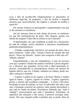 Francisco Cândido Xavier - Sexo e Destino - pelo Espírito André Luiz   85




se-ia o fato de recolher-lhe telepaticamente as apreensões ou
deliberara fugir-lhe, de propósito, a fim de ocultar a simpatia
amorosa que, possivelmente, lhe impelia o coração de mulher a
querê-lo?
     Ele mesmo fornecia ao perseguidor a argumentação com que
se lhe arruinava a resistência.
     Até ali, trancara, bem ou mal, diante da jovem, os sentimen-
tos que lhe transbordavam do peito. Não chegara, porém, aos
limites do enigma? Caber-lhe-ia sofrear-se até à loucura?
     O hipnotizador, em cujo semblante se podia ler a desmesura-
da sede de volúpia, sorriu, satisfeito, e sussurrou, mentalmente,
ganhando preponderância:
     – Cláudio, compreenda. Iniciativa, em assunto de amor, não é
passo feminino. Velho rifão: “laranja à beira de estrada não tem
preço”. Disse um filósofo: “prazer sem conquista é bife sem sal”.
Adiante, adiante!
     Esquadrinhando o imo do companheiro, à caça de recursos
com que o próprio Cláudio lhe pudesse fortificar a posse magnéti-
ca, o obsessor, por segundos, cravou nele o olhar penetrante. E,
decerto, exumando-lhe as desrespeitosas ilusões em matéria de
ligação afetiva, que ele, Cláudio, embutira na cabeça, desde me-
nino, começou a martelar:
     – Cigarro! Lembre-se do cigarro e da boca! Marita é mulher
igual às outras... Cigarro, cigarro na vitrina... Cigarro, cigarreira,
piteira e charuto não escolhem comprador... A carne é flor desa-
brochada na terra do espírito, só isso. O cultivador não sabe o que
seja a formação essencial do canteiro, tanto quanto desconhece o
que está no fundo da planta. Proclamava Salomão que “tudo é
vaidade”; acrescentamos que tudo é ignorância. Entretanto, na
superfície das situações e das coisas, é possível enxergar clara-
mente. Flor que ninguém colhe é perfume que se perde. Hora de
 