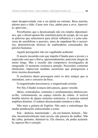 Francisco Cândido Xavier - Sexo e Destino - pelo Espírito André Luiz   86




amor desaproveitada vem a ser pétala no estrume. Rosa murcha,
adorno para o chão. Carne sem viço, adubo para a erva. Aprovei-
te, aproveite...
     Percebíamos que o desencarnado não era simples dipsomaní-
aco, que o álcool apenas lhe constituía porta de escape, de vez que
as palavras que selecionava para aliciar influência e o jeito astu-
cioso de sensibilizar o parceiro, antes de empalmar-lhe o raciocí-
nio, demonstravam técnicas de exploradores consumados das
paixões humanas.
     Aquele perseguidor não era vagabundo acidental.
     O anseio incontido com que impelia Cláudio para a jovem e a
expressão com que a fitava, apaixonadamente, pareciam chegar de
muito longe. Mas a ocasião não comportava investigações de
retaguarda. O momento reclamava atenção. Necessário contornar
obstáculos, improvisar medidas socorristas que protegessem a
triste menina desarmada.
     O excêntrico dueto prosseguiu entre os dois amigos que se
entendiam, sem o concurso da boca.
     O magnetizador pressionava, o magnetizado resistia.
     Por fim, Cláudio avançou dois passos, quase vencido.
     Idéias, contradições, estímulos e arrebatamentos abalroavam-
se-lhe, violentamente, no espaço estreito do crânio. A terrível
batalha interior de alguns instantes esmorecia. A natureza animal
ampliara domínio. O sedutor desencarnado rematava a obra.
     Não mais a gritaria de Espírito. Não mais o entrechoque das
mudas ponderações entrecortadas a esmo.
     Sim – deduzia, transtornado –, ele era homem, homem... Ma-
rita, incontestavelmente mais jovem, não passava de mulher. Não
lhe cabia, portanto, diminuir-se. Ela chorava, ele podia acalentá-
la, aquecer-lhe o coração.
 