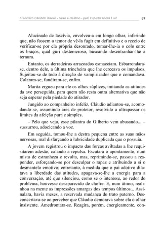 Francisco Cândido Xavier - Sexo e Destino - pelo Espírito André Luiz   87




     Alucinado de lascívia, envolveu-a em longo olhar, inferindo
que, não fossem o temor de vê-la fugir em definitivo e o receio de
verificar-se por ela própria desonrado, tomar-lhe-ia o colo entre
os braços, qual guri destemeroso, buscando desentranhar-lhe a
ternura.
     Entanto, os derradeiros arrazoados esmaeciam. Esbarrondara-
se, dentro dele, a última trincheira que lhe cerceava os impulsos.
Sujeitou-se de todo à direção do vampirizador que o comandava.
Colaram-se, fundiram-se, enfim.
     Marita ergueu para ele os olhos súplices, imitando as atitudes
da ave perseguida, para quem não resta outra alternativa que não
seja esperar pela piedade do atirador.
     Jungido ao companheiro infeliz, Cláudio adiantou-se, acomo-
dando-se, assumindo ares de protetor, resolvido a ultrapassar os
limites da afeição pura e simples.
     – Pelo que vejo, esse pilantra do Gilberto vem abusando... –
sussurrou, adocicando a voz.
     Em seguida, tomou-lhe a destra pequena entre as suas mãos
nervosas, mal disfarçando a lubricidade duplicada que o possuía.
     A jovem registrou o impacto das forças aviltadas a lhe requi-
sitarem adesão, calando a repulsa. Escutara o apontamento, num
misto de estranheza e revolta, mas, reprimindo-se, passou a res-
ponder, esforçando-se por desculpar o rapaz e atribuindo a si o
desmantelo emotivo; entretanto, à medida que o pai adotivo dila-
tava a liberdade das atitudes, apagava-se-lhe a energia para a
conversação, até que silenciou, como se o interesse, ao redor do
problema, houvesse desaparecido de chofre. E, num átimo, reali-
nhou na mente as impressões amargas dos tempos últimos... Assi-
nalara, havia meses, a reservada mudança do trato paterno. Des-
concertava-se ao perceber que Cláudio demorava sobre ela o olhar
insistente. Amedrontara-se. Reagira, porém, energicamente, con-
 