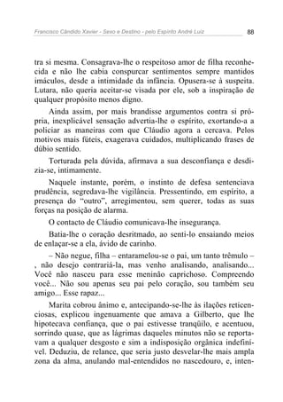 Francisco Cândido Xavier - Sexo e Destino - pelo Espírito André Luiz   88




tra si mesma. Consagrava-lhe o respeitoso amor de filha reconhe-
cida e não lhe cabia conspurcar sentimentos sempre mantidos
imáculos, desde a intimidade da infância. Opusera-se à suspeita.
Lutara, não queria aceitar-se visada por ele, sob a inspiração de
qualquer propósito menos digno.
     Ainda assim, por mais brandisse argumentos contra si pró-
pria, inexplicável sensação advertia-lhe o espírito, exortando-a a
policiar as maneiras com que Cláudio agora a cercava. Pelos
motivos mais fúteis, exagerava cuidados, multiplicando frases de
dúbio sentido.
     Torturada pela dúvida, afirmava a sua desconfiança e desdi-
zia-se, intimamente.
     Naquele instante, porém, o instinto de defesa sentenciava
prudência, segredava-lhe vigilância. Pressentindo, em espírito, a
presença do “outro”, arregimentou, sem querer, todas as suas
forças na posição de alarma.
     O contacto de Cláudio comunicava-lhe insegurança.
     Batia-lhe o coração desritmado, ao senti-lo ensaiando meios
de enlaçar-se a ela, ávido de carinho.
     – Não negue, filha – entaramelou-se o pai, um tanto trêmulo –
, não desejo contrariá-la, mas venho analisando, analisando...
Você não nasceu para esse meninão caprichoso. Compreendo
você... Não sou apenas seu pai pelo coração, sou também seu
amigo... Esse rapaz...
     Marita cobrou ânimo e, antecipando-se-lhe às ilações reticen-
ciosas, explicou ingenuamente que amava a Gilberto, que lhe
hipotecava confiança, que o pai estivesse tranqüilo, e acentuou,
sorrindo quase, que as lágrimas daqueles minutos não se reporta-
vam a qualquer desgosto e sim a indisposição orgânica indefiní-
vel. Deduziu, de relance, que seria justo desvelar-lhe mais ampla
zona da alma, anulando mal-entendidos no nascedouro, e, inten-
 
