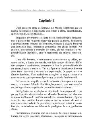 Francisco Cândido Xavier - Sexo e Destino - pelo Espírito André Luiz   9




                                  Capítulo 1

     Qual acontece entre os homens, no Mundo Espiritual que os
rodeia, sofrimento e expectação esmerilam a alma, disciplinando,
aperfeiçoando, reconstruindo...
     Enquanto envergamos a veste física, habitualmente imagina-
mos o paraíso das religiões encravado para lá da morte. Sonhamos
o apaziguamento integral dos sentidos, o acesso à alegria inefável
que anestesie toda lembrança convertida em chaga mental. No
entanto, atravessada a fronteira de cinza, eis-nos erguidos à res-
ponsabilidade inevitável, ante o reencontro da própria consciên-
cia.
     Uma vida humana, a continuar-se naturalmente no Além, as-
sume, assim, a forma de partida, em dois tempos distintos. Dife-
rem campos e vestimentas; entretanto, a luta da personalidade, de
um renascimento a outro na Terra, afigura-se laborioso prélio em
duas fases. Anverso e reverso da experiência. O berço inicia, o
túmulo desdobra. Com raríssimas exceções na regra, somente a
reencarnação consegue transfigurar-nos de modo fundamental.
     Deixamos no esquife o casulo mirrado e transportamos co-
nosco, na mesma ficha de identificação pessoal, para outras esfe-
ras, os ingredientes espirituais que cultivamos e atraímos.
     Inteligências em evolução na eternidade do espaço e do tem-
po, os Espíritos domiciliados na Moradia Terrestre, em abando-
nando o invólucro de matéria mais densa, assemelham-se, figura-
damente, aos insetos. Larvas existem que se retiram do ovo e
revelam-se na condição de parasitas, enquanto que outras se trans-
formam, de imediato, em falenas de prodigiosa beleza, ganhando
altura.
     Encontramos criaturas que se afastam do estojo carnal, en-
trando em largos processos obsessivos, nos quais se movimentam
 