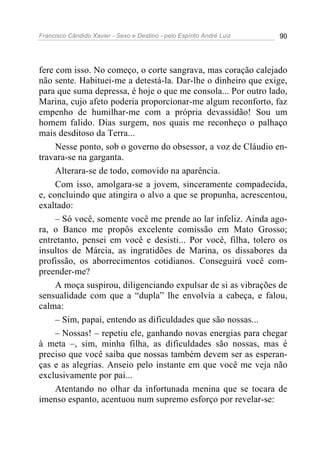 Francisco Cândido Xavier - Sexo e Destino - pelo Espírito André Luiz   90




fere com isso. No começo, o corte sangrava, mas coração calejado
não sente. Habituei-me a detestá-la. Dar-lhe o dinheiro que exige,
para que suma depressa, é hoje o que me consola... Por outro lado,
Marina, cujo afeto poderia proporcionar-me algum reconforto, faz
empenho de humilhar-me com a própria devassidão! Sou um
homem falido. Dias surgem, nos quais me reconheço o palhaço
mais desditoso da Terra...
     Nesse ponto, sob o governo do obsessor, a voz de Cláudio en-
travara-se na garganta.
     Alterara-se de todo, comovido na aparência.
     Com isso, amolgara-se a jovem, sinceramente compadecida,
e, concluindo que atingira o alvo a que se propunha, acrescentou,
exaltado:
     – Só você, somente você me prende ao lar infeliz. Ainda ago-
ra, o Banco me propôs excelente comissão em Mato Grosso;
entretanto, pensei em você e desisti... Por você, filha, tolero os
insultos de Márcia, as ingratidões de Marina, os dissabores da
profissão, os aborrecimentos cotidianos. Conseguirá você com-
preender-me?
     A moça suspirou, diligenciando expulsar de si as vibrações de
sensualidade com que a “dupla” lhe envolvia a cabeça, e falou,
calma:
     – Sim, papai, entendo as dificuldades que são nossas...
     – Nossas! – repetiu ele, ganhando novas energias para chegar
à meta –, sim, minha filha, as dificuldades são nossas, mas é
preciso que você saiba que nossas também devem ser as esperan-
ças e as alegrias. Anseio pelo instante em que você me veja não
exclusivamente por pai...
     Atentando no olhar da infortunada menina que se tocara de
imenso espanto, acentuou num supremo esforço por revelar-se:
 