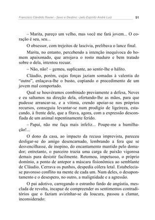 Francisco Cândido Xavier - Sexo e Destino - pelo Espírito André Luiz   91




     – Marita, pareço um velho, mas você me fará jovem... O co-
ração é seu, seu...
     O obsessor, com trejeitos de lascívia, prelibava o lance final.
     Marita, no entanto, percebendo a intenção inequívoca do ho-
mem apaixonado, que arrojava o rosto maduro e bem tratado
sobre o dela, intentou recuar.
     – Não, não! – gemeu, suplicante, ao sentir-lhe o hálito.
     Cláudio, porém, cujas forças jaziam somadas à valentia do
“outro”, enlaçava-lhe o busto, copiando o procedimento de um
jovem mal comportado.
     Qual se houvéramos combinado previamente a defesa, Neves
e eu saltamos na direção dela, ofertando-lhe as mãos, para que
pudesse arrancar-se, e a vítima, crendo apoiar-se nos próprios
recursos, conseguiu levantar-se num prodígio de ligeireza, esta-
cando, à frente dele, que a fitava, agora, com a expressão descon-
fiada de um animal repentinamente ferido.
     – Papai, não me faça mais infeliz... Poupe-me a humilha-
ção!...
     O dono da casa, ao impacto da recusa imprevista, pareceu
desligar-se do amigo desencarnado, lembrando a fera que se
desvencilhasse, de inopino, do encantamento mantido pelo doma-
dor; entretanto, o parceiro trazia uma carga de paixão vigorosa
demais para desistir facilmente. Retomou, impetuoso, o próprio
domínio, a ponto de antepor a máscara fisionômica ao semblante
de Cláudio. Cerrava os punhos, despedia cólera letal. Estabelecia-
se pavoroso conflito na mente de cada um. Num deles, o desapon-
tamento e o desespero, no outro, a malignidade e a agressão.
     O pai adotivo, carregando o estranho fardo de angústia, mes-
clada de revolta, incapaz de compreender os sentimentos contradi-
tórios que o faziam avizinhar-se da loucura, passou a clamar,
inconsiderado:
 