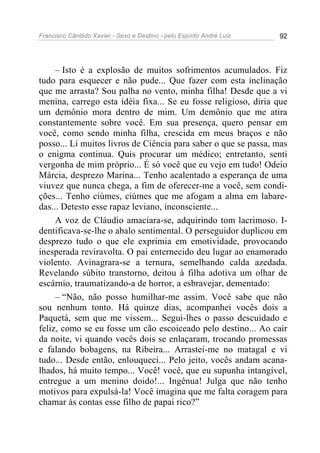 Francisco Cândido Xavier - Sexo e Destino - pelo Espírito André Luiz   92




     – Isto é a explosão de muitos sofrimentos acumulados. Fiz
tudo para esquecer e não pude... Que fazer com esta inclinação
que me arrasta? Sou palha no vento, minha filha! Desde que a vi
menina, carrego esta idéia fixa... Se eu fosse religioso, diria que
um demônio mora dentro de mim. Um demônio que me atira
constantemente sobre você. Em sua presença, quero pensar em
você, como sendo minha filha, crescida em meus braços e não
posso... Li muitos livros de Ciência para saber o que se passa, mas
o enigma continua. Quis procurar um médico; entretanto, senti
vergonha de mim próprio... É só você que eu vejo em tudo! Odeio
Márcia, desprezo Marina... Tenho acalentado a esperança de uma
viuvez que nunca chega, a fim de oferecer-me a você, sem condi-
ções... Tenho ciúmes, ciúmes que me afogam a alma em labare-
das... Detesto esse rapaz leviano, inconsciente...
     A voz de Cláudio amaciara-se, adquirindo tom lacrimoso. I-
dentificava-se-lhe o abalo sentimental. O perseguidor duplicou em
desprezo tudo o que ele exprimia em emotividade, provocando
inesperada reviravolta. O pai enternecido deu lugar ao enamorado
violento. Avinagrara-se a ternura, semelhando calda azedada.
Revelando súbito transtorno, deitou à filha adotiva um olhar de
escárnio, traumatizando-a de horror, a esbravejar, dementado:
     – “Não, não posso humilhar-me assim. Você sabe que não
sou nenhum tonto. Há quinze dias, acompanhei vocês dois a
Paquetá, sem que me vissem... Segui-lhes o passo descuidado e
feliz, como se eu fosse um cão escoiceado pelo destino... Ao cair
da noite, vi quando vocês dois se enlaçaram, trocando promessas
e falando bobagens, na Ribeira... Arrastei-me no matagal e vi
tudo... Desde então, enlouqueci... Pelo jeito, vocês andam acana-
lhados, há muito tempo... Você! você, que eu supunha intangível,
entregue a um menino doido!... Ingênua! Julga que não tenho
motivos para expulsá-la! Você imagina que me falta coragem para
chamar às contas esse filho de papai rico?”
 