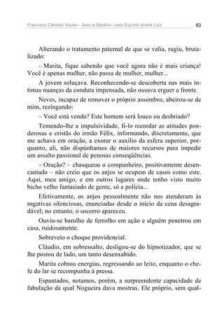 Francisco Cândido Xavier - Sexo e Destino - pelo Espírito André Luiz   93




     Alterando o tratamento paternal de que se valia, rugiu, bruta-
lizado:
     – Marita, fique sabendo que você agora não é mais criança!
Você é apenas mulher, não passa de mulher, mulher...
     A jovem soluçava. Reconhecendo-se descoberta nas mais ín-
timas nuanças da conduta impensada, não ousava erguer a fronte.
     Neves, incapaz de remover o próprio assombro, abeirou-se de
mim, rezingando:
     – Você está vendo? Este homem será louco ou desbriado?
     Temendo-lhe a impulsividade, fi-lo recordar as atitudes pon-
derosas e cristãs do irmão Félix, informando, discretamente, que
me achava em oração, a exorar o auxílio da esfera superior, por-
quanto, ali, não dispúnhamos de maiores recursos para impedir
um assalto passional de penosas conseqüências.
     – Oração? – chasqueou o companheiro, positivamente desen-
cantado – não creio que os anjos se ocupem de casos como este.
Aqui, meu amigo, e em outros lugares onde tenho visto muito
bicho velho fantasiado de gente, só a polícia...
     Efetivamente, os anjos pessoalmente não nos atenderam às
rogativas silenciosas, enunciadas desde o início da cena desagra-
dável; no entanto, o socorro apareceu.
     Ouviu-se barulho de ferrolho em ação e alguém penetrou em
casa, ruidosamente.
     Sobreveio o choque providencial.
     Cláudio, em sobressalto, desligou-se do hipnotizador, que se
lhe postou de lado, um tanto desenxabido.
     Marita cobrou energias, regressando ao leito, enquanto o che-
fe do lar se recompunha à pressa.
     Espantados, notamos, porém, a surpreendente capacidade de
fabulação da qual Nogueira dava mostras. Ele próprio, sem qual-
 