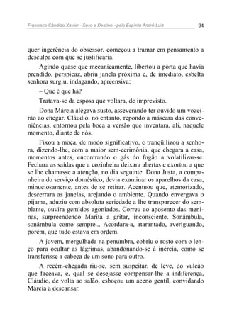 Francisco Cândido Xavier - Sexo e Destino - pelo Espírito André Luiz   94




quer ingerência do obsessor, começou a tramar em pensamento a
desculpa com que se justificaria.
     Agindo quase que mecanicamente, libertou a porta que havia
prendido, perspicaz, abriu janela próxima e, de imediato, esbelta
senhora surgiu, indagando, apreensiva:
     – Que é que há?
     Tratava-se da esposa que voltara, de imprevisto.
     Dona Márcia alegava susto, asseverando ter ouvido um vozei-
rão ao chegar. Cláudio, no entanto, repondo a máscara das conve-
niências, entornou pela boca a versão que inventara, ali, naquele
momento, diante de nós.
     Fixou a moça, de modo significativo, e tranqüilizou a senho-
ra, dizendo-lhe, com a maior sem-cerimônia, que chegara a casa,
momentos antes, encontrando o gás do fogão a volatilizar-se.
Fechara as saídas que a cozinheira deixara abertas e exortou a que
se lhe chamasse a atenção, no dia seguinte. Dona Justa, a compa-
nheira do serviço doméstico, devia examinar os aparelhos da casa,
minuciosamente, antes de se retirar. Acentuou que, atemorizado,
descerrara as janelas, arejando o ambiente. Quando envergava o
pijama, aduziu com absoluta seriedade a lhe transparecer do sem-
blante, ouvira gemidos agoniados. Correu ao aposento das meni-
nas, surpreendendo Marita a gritar, inconsciente. Sonâmbula,
sonâmbula como sempre... Acordara-a, atarantado, averiguando,
porém, que tudo estava em ordem.
     A jovem, mergulhada na penumbra, cobriu o rosto com o len-
ço para ocultar as lágrimas, abandonando-se à inércia, como se
transferisse a cabeça de um sono para outro.
     A recém-chegada riu-se, sem suspeitar, de leve, do vulcão
que faceava, e, qual se desejasse compensar-lhe a indiferença,
Cláudio, de volta ao salão, esboçou um aceno gentil, convidando
Márcia a descansar.
 