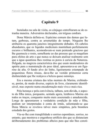 Francisco Cândido Xavier - Sexo e Destino - pelo Espírito André Luiz   95




                                  Capítulo 9

     Instalados na sala de visita, os cônjuges entrefitaram-se de es-
tranha maneira. Adversários declarados, em tréguas cordiais.
     Dona Márcia definia-se. Espécime comum das damas que lu-
tam, garbosas, contra as arremetidas do tempo. Ninguém lhe
atribuiria os quarenta janeiros integralmente dobados. Os cabelos
abundantes, que os líquidos medicinais mantinham perfeitamente
escuros e brilhantes, acomodavam-se num penteado gracioso que
lhe guarnecia o rosto, semelhante ao das pessoas que se maquilam
para efeitos de arte e que nunca se deixam analisar realmente sem
que a água quantiosa lhes restitua os poros à carícia da Natureza.
Delgada, na magreza característica dos que usam moderadores do
apetite para a manutenção do peso ideal, apresentava-se em figu-
rino da alta. O fundo alvo do linho, ligeiramente estampado de
pequeninas flores róseas, dava-lhe ao vestido primoroso certa
diafaneidade que lhe realçava a beleza quase outoniça.
     Era a mesma criatura das telas mentais de Marina, exibindo-
se, porém, de modo diverso, espécie de livro, claramente identifi-
cável, mas exposto numa encadernação mais viva e mais rica.
     Pela herança e pela convivência, talhara, sem dúvida, o aspec-
to da filha única, porquanto, sentada agora, lembrava Marina em
todos os traços, conquanto muito mais asserenada e amadurecida.
Longe de aparentarem a verdadeira condição de mãe e filha,
podiam ser interpretadas à conta de irmãs, salientando-se que
Dona Márcia se revelava talvez mais simpática, pela brandura
estudada dos gestos.
     Via-se-lhe com tranqüilidade o sorriso espontâneo, sorriso, no
entanto, que mostrava o engenhoso artifício dos que se distanciam
deliberadamente dos problemas alheios para que não lhes consti-
 