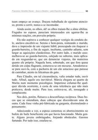 Francisco Cândido Xavier - Sexo e Destino - pelo Espírito André Luiz   96




tuam empeço ao avanço. Doçura trabalhada do egoísmo atencio-
so, pronto a sorrir, nunca a se incomodar.
     Ainda assim, os olhos, ah! os olhos traíam-lhe a alma sibilina.
Fisgados no esposo, pareciam interessados em agarrar-lhe as
mínimas reações, em proveito próprio.
     Ela não aspirava a conhecer qualquer vestígio da conduta de-
le, anelava encobrir-se. Serena e bem-posta, renteando o marido,
dava a impressão de um viajante hábil, preocupado em ilaquear o
guarda-barreira, a fim de seguir, incólume, caminho adiante, sem
largar as aquisições clandestinas. Por outro lado, o marido asse-
melhava-se ao guarda-barreira, calejado no suborno, mais aplica-
do em resguardar-se, que em denunciar viajores, tão matreiros
quanto ele próprio. Naquela hora, sobretudo, em que fora quase
detido em culpa flagrante, esmerava-se em mesuras. Amodorrava-
se para ouvi-la, com a pachorra de um cão astucioso que parasse
de caminhar, atento às falcatruas do gato.
     Para Cláudio, em tal circunstância, valia estudar tudo, ouvir
tudo. Afinal, aquilo era inevitável. Márcia chegara ao quarto de
Marita num momento psicológico. Imperioso esfumar-lhe qual-
quer dúvida ocorrente, à custa de uma tolerância que não mais
praticava, desde muito. Para isso, estirava-se, ali, sossegado e
complacente.
     Nos dois, porém, flutuava a desconfiança recíproca. Duas bo-
cas que se entendiam, duas cabeças que discordavam uma da
outra. Cada frase vinha pré-fabricada na garganta, dissimulando o
pensamento.
     Adocicando a voz, a esposa comentou os aborrecimentos no
bufete do baile beneficente em que havia funcionado. Muita gen-
te. Alguns jovens embriagados, forjando obstáculos. Garotos
furtando. Por tudo isso, estafara-se.
 