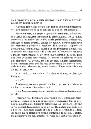Francisco Cândido Xavier - Sexo e Destino - pelo Espírito André Luiz   98




do à esposa resumisse, quanto possível, o que tinha a dizer-lhe.
Queria ler, pensar, refazer-se.
     A esposa fingiu não ver o olhar irônico que ele lhe endereça-
va e começou referindo-se ao cansaço de que se sentia possuída.
     Possivelmente, ele próprio ignorasse; entretanto, submetera-
se a vários exames, por solicitação do ginecologista. Desde muito,
atravessava as noites em claro, sofria palpitações, sufocações,
sensação estranha de peso, calores no peito. O médico acreditava
em menopausa precoce e receitara. Ela, contudo, supunha-se
depauperada, neurastênica. Exauria-se nos problemas domésticos.
A arrumadeira despedira-se. E, desde que se fora, via-se obrigada
a passar roupa, encerar e, de certo modo, auxiliar no fogão para
que Dona Justa não esmorecesse. O conserto da geladeira custara
um dinheirão. As contas, no fim do mês, haviam aumentado.
Marina trouxera duas gratificações que recebera em serviço extra-
ordinário, mas, ainda assim, estava onerada. Tinha necessidade de
quinze mil cruzeiros.
     Nesse tópico da entrevista, o interlocutor fitou-a, sarcástico, e
indagou:
     – É só?
     A interrogação, carregada de zombaria, pairou no ar da mes-
ma forma que uma chicotada cortante.
     Dona Márcia emudeceu, ao impacto da desconsideração ines-
perada.
     O marido não dispensara sequer a mínima atenção aos pade-
cimentos orgânicos de que se queixara. Desconhecia-lhe, de pro-
pósito, os achaques. Enquanto relacionava os incômodos de que
se via acometida, assustara-se ao divisar-lhe a dura expressão dos
olhos frios. Conhecia aquela atitude gelada de profundo desdém.
Ao passo que se lamentava, tinha a impressão de que ele, Cláudio,
lhe perguntava em pensamento: “por que não acaba você de mor-
 