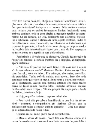 Francisco Cândido Xavier - Sexo e Destino - pelo Espírito André Luiz   99




rer?” Em outras ocasiões, chegara a enunciar semelhante inquiri-
ção, com palavras redondas, claramente pronunciadas e repetidas.
Por que tanto ódio? indagava a si mesma. Não contava receber
uma ternura que os atritos incessantes haviam incinerado entre
ambos; contudo, cria-se com direito a pequeno retalho de acata-
mento. Se ele adoecia, de leve, conquanto não o amasse, vigiava-
lhe a cabeceira. Zurzia o clínico da família pelo telefone. Todas as
providências à hora. Entretanto, ao referir-lhe o tratamento que
reputava importante, a fim de evitar uma cirurgia comprometedo-
ra, recebia dois monossílabos secos que o marido lhe pespegava
no rosto, como se a repelisse com dois calhaus.
     Persistindo o silêncio que se alongava, Cláudio fez menção de
retirar-se; contudo, a esposa frustrou-lhe o impulso, exclamando,
agora irritadiça:
     – Não saia. É preciso que você fique. Esta casa não é minha
só. Acaso, não está vendo? Marina e Marita... Criam-se os filhos
com desvelo, com carinho... Em crianças, são anjos; crescidos,
são pesadelos. Tenho sofrido calada, mas agora... Isso não pode
continuar sem que você se mexa. Entre uma e outra, não é possí-
vel a indiferença. Acolhi essa menina estranha em meus braços
como se fosse minha própria filha. Suportei afrontas, esqueci
minha saúde, meu tempo... Não me poupei, fiz o que pude... Nada
lhe faltou, entretanto, hoje...
     – Hoje, o quê? – revidou o esposo, admirado.
     – Pois você não percebe a humilhação a que Marina se ex-
põe? – acentuou a companheira, em lágrimas súbitas, qual se
estivesse habituada a chorar, quando quisesse. – Você não enxer-
ga as dificuldades de nossa filha?
     Cláudio riu-se, como quem decidira zombetear.
     – Márcia, deixe de cenas... Você fala em Marina, como se a
nossa desmiolada estivesse na forca. Não entendo. Vejo-a feliz e
 