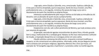 Logo após, entre Cláudio e Salomão, orou, emocionado. Suplicou a bênção do
Cristo para a menina atropelada, qual se expusesse, diante de Jesus invisível, uma filha
profundamente cara, e, em seguida, ministrou-lhe passes de longo curso com o
devotamento de quem lhe transferia as próprias forças.
Interessou-se delicadamente pela moça e inteirou-se de todas as minudências do
desastre, com as atenções de quem escuta a própria família.
Logo após, entre Cláudio e Salomão, orou, emocionado. Suplicou a bênção do
Cristo para a menina atropelada, qual se expusesse, diante de Jesus invisível, uma filha
profundamente cara, e, em seguida, ministrou-lhe passes de longo curso com o
devotamento de quem lhe transferia as próprias forças.
Cooperamos com ele, sob o olhar penetrante de Moreira, que tudo anotava como
que sequioso de aprender.
A operação, saturada de agentes reconstituintes do plano físico, infundiu grande
bem à moça, melhorando-lhe a condição geral. Relaxou-se-lhe mais intensamente o esfíncter
da micção, a respiração desoprimiu-se e conseguiu entrar em sono calmo.
Cláudio solicitou a presença da enfermeira e, enquanto a serviçal modificava a
rouparia, os três conversaram em saleta próxima. Informado, então, de que Nogueira jamais
tivera contacto com princípios religiosos, Agostinho ofereceu-lhe o livro que trazia, um
exemplar de “O Evangelho segundo o Espiritismo”, e prometeu voltar na manhã seguinte.
FIM…
 