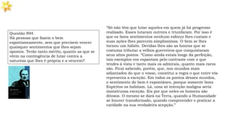 “Só não têm que lutar aqueles em quem já há progresso
realizado. Esses lutaram outrora e triunfaram. Por isso é
que os bons sentimentos nenhum esforço lhes custam e
suas ações lhes parecem simplíssimas. O bem se lhes
tornou um hábito. Devidas lhes são as honras que se
costuma tributar a velhos guerreiros que conquistaram
seus altos postos. “Como ainda estais longe da perfeição,
tais exemplos vos espantam pelo contraste com o que
tendes à vista e tanto mais os admirais, quanto mais raros
são. Ficai sabendo, porém, que, nos mundos mais
adiantados do que o vosso, constitui a regra o que entre vós
representa a exceção. Em todos os pontos desses mundos,
o sentimento do bem é espontâneo, porque somente bons
Espíritos os habitam. Lá, uma só intenção maligna seria
monstruosa exceção. Eis por que neles os homens são
ditosos. O mesmo se dará na Terra, quando a Humanidade
se houver transformado, quando compreender e praticar a
caridade na sua verdadeira acepção.”
Questão 894.
Há pessoas que fazem o bem
espontaneamente, sem que precisem vencer
quaisquer sentimentos que lhes sejam
opostos. Terão tanto mérito, quanto as que se
vêem na contingência de lutar contra a
natureza que lhes é própria e a vencem?
 