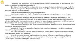 Confrangido, mas sereno, Félix acercou-se de Nogueira, administrou-lhe energias de refazimento e, após
levantá-lo, despediu-se, asseverando que voltaria.
Que não me inquietasse, falou, bondoso. Estaríamos juntos, enviaria cooperadores, tomaria providências.
Respondi, sossegando-o. Afeiçoara-me àquela menina que, afinal, era nossa filha em espírito. Não, não a
deixaria na dura fase da desencarnação.
Entrementes, Cláudio afastou-se, buscando o especialista.
Moreira, que me observava desde a chegada, fitava-me agora com simpatia, que me empenhava em
conservar.
Em dado momento, interpelou-me. Amaciou o tom de voz e disse reconhecer-me. Queixou-se. Vira
diversos irmãos desencarnados, avizinhando-se da porta e acenando com asco. Apontavam Marita com desprezo,
referiam-se a figurações despudoradas, traçavam gestos no ar, sugerindo quadros obscenos, e um deles chegara ao
desplante de abordá-lo, indagando quem era aquela mulher que transpirava carniça.
Tratei de consolá-lo. Aquilo passaria. Esperávamos companheiros, abastecidos com os recursos necessários,
a fim de que isolássemos o recinto.
Satisfazendo-lhe as perguntas, esclareci que, sem querer, assistira ao desastre e condoera-me daquela
moça sozinha, jogada no asfalto.
Quis saber minudências; contudo, temendo embaraços, prometi-lhe que, logo aparecesse oportunidade,
colheria informes seguros para nós ambos.
Tentando harmoniza-lo com as exigências do serviço que nos defrontava, roguei-lhe permissão para
cooperar. Ficaria contente se ele me aceitasse o concurso, ali, ao pé daquela jovem que a provação humilhava.
Colhera alguma experiência em hospitais e poderia ser útil.
 