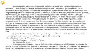 A senhora, porém, mencionou compromissos inadiáveis. Estava de saída para a aquisição de linhas,
destinadas à confecção de vários enfeites encomendados por Marina. Compreendia que a moça talvez não se
recuperasse; entretanto, inclinava-se a crer que tudo não passava de episódio sem importância. Marita sempre fora
exagerada em questões de sensibilidade, gostava da ostentação de ridículo. Além disso, se estivesse tão mal quanto o
marido supunha, ele, na condição de pai, se achava lealmente junto da filha, eximindo a ela, Dona Márcia, de
sacrifícios maiores do que aqueles que já lhe sobrecarregavam os ombros. Fez chiste, mascarando de sarcasmo o
desapontamento com que recolhia a informação de que a filha adotiva não estava morta, impelindo todos os
constrangimentos da família à estaca zero. Recordou ao esposo que o Rio não era interior e que doente algum se
podia dar ao luxo de contar com mais de uma pessoa, acalentando o leito, numa capital que excedia o tamanho de
Babilônia. Declarou-se cansada de bobagens e arrufos entre jovens namorados e afirmou preferir tricotar a fazer
adulação para uma filha que não era dela e que sempre timbrara em loucura e faniquito. Rematava, aconselhando
para que não se complicassem com despesas. Que ele ouvisse os médicos e removesse a menina, quanto antes, para
casa.
Nogueira, desolado, insistiu, pintando o quadro em que se contristava; entretanto, a senhora encerrou a
conversação, atirando-lhe uma frase que lhe despedaçou as últimas esperanças:
– Bem, Cláudio, tudo isso é problema seu.
Nogueira discou para a residência dos Torres.
Marina ainda não voltara.
Desacoroçoado, chamou para a casa do chefe. Atendido, prestou sucinto relatório da apertura, indagando
sobre a concessão de férias no banco. O director sossegou-o. Compreendia a emergência, também era pai. Não apenas
despacharia favoravelmente a petição, mas se colocava igualmente ao dispor dele para qualquer eventualidade.
 