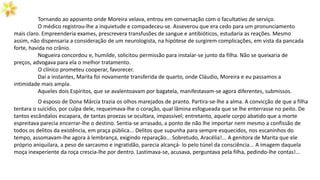 Tornando ao aposento onde Moreira velava, entrou em conversação com o facultativo de serviço.
O médico registrou-lhe a inquietude e compadeceu-se. Asseverou que era cedo para um pronunciamento
mais claro. Empreenderia exames, prescrevera transfusões de sangue e antibióticos, estudaria as reações. Mesmo
assim, não dispensaria a consideração de um neurologista, na hipótese de surgirem complicações, em vista da pancada
forte, havida no crânio.
Nogueira concordou e, humilde, solicitou permissão para instalar-se junto da filha. Não se queixaria de
preços, advogava para ela o melhor tratamento.
O clínico prometeu cooperar, favorecer.
Daí a instantes, Marita foi novamente transferida de quarto, onde Cláudio, Moreira e eu passamos a
intimidade mais ampla.
Aqueles dois Espíritos, que se avalentoavam por bagatela, manifestavam-se agora diferentes, submissos.
O esposo de Dona Márcia trazia os olhos marejados de pranto. Partira-se-lhe a alma. A convicção de que a filha
tentara o suicídio, por culpa dele, requeimava-lhe o coração, qual lâmina esfogueada que se lhe enterrasse no peito. De
tantos escândalos escapara, de tantas proezas se ocultara, impassível; entretanto, aquele corpo abatido que a morte
espreitava parecia encerrar-lhe o destino. Sentia-se arrasado, a ponto de não lhe importar nem mesmo a confissão de
todos os delitos da existência, em praça pública... Delitos que supunha para sempre esquecidos, nos escaninhos do
tempo, assomavam-lhe agora à lembrança, exigindo reparação... Sobretudo, Aracélia!... A genitora de Marita que ele
próprio aniquilara, a peso de sarcasmo e ingratidão, parecia alcançá- lo pelo túnel da consciência... A imagem daquela
moça inexperiente da roça crescia-lhe por dentro. Lastimava-se, acusava, perguntava pela filha, pedindo-lhe contas!...
 