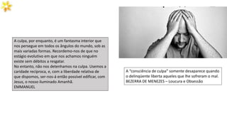 A “consciência de culpa” somente desaparece quando
o delinqüente liberta aqueles que lhe sofreram o mal.
BEZERRA DE MENEZES – Loucura e Obsessão
A culpa, por enquanto, é um fantasma interior que
nos persegue em todos os ângulos do mundo, sob as
mais variadas formas. Recordemo-nos de que no
estágio evolutivo em que nos achamos ninguém
existe sem débitos a resgatar.
No entanto, não nos detenhamos na culpa. Usemos a
caridade recíproca, e, com a liberdade relativa de
que dispomos, ser-nos-á então possível edificar, com
Jesus, o nosso iluminado Amanhã.
EMMANUEL
 