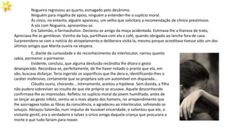 Nogueira regressou ao quarto, esmagado pelo desânimo.
Ninguém para migalha de apoio, ninguém a entender-lhe o suplício moral.
Às cinco, no entanto, alguém apareceu, um velho que solicitara a recomendação de clínico prestimoso.
A sós com Nogueira, apresentou-se.
Era Salomão, o farmacêutico. Declarou-se amigo da moça acidentada. Estimava-lhe a lhaneza de trato,
Apreciava-lhe as gentilezas. Vizinho da loja, partilhava com ela o café, quando obrigado ao lanche fora de casa.
Surpreendera-se com a notícia do atropelamento e deliberara visitá-la, mesmo porque acreditava tivesse sido um dos
últimos amigos que Marita ouvira na véspera.
E, diante da curiosidade e do reconhecimento do interlocutor, narrou quanto
sabia, pormenor a pormenor.
Evidente, concluiu, que alguma desilusão recôndita lhe ditara o gesto
desesperado. Recordava-se, perfeitamente, de lhe haver notado o pranto que ela, em
vão, buscava disfarçar. Teria ingerido os soporíficos que lhe dera e, identificando-lhes o
caráter inofensivo, certamente que se projetara sob um automóvel em disparada...
Cláudio ouviu, chorando... Intimamente, aceitou a hipótese. Sem dúvida, a filha
não pudera sobreviver ao insulto de que ele próprio se acusava. Aquele desconhecido
confirmava-lhe as impressões. Refletiu no suplício moral da jovem humilhada, antes de
se lançar ao gesto infeliz, sentiu-se o mais abjeto dos homens, no arrependimento que
lhe azorragava todas as fibras da consciência, e agradeceu ao interlocutor, sofreando os
soluços. Abraçou Salomão, num impulso de louvável sinceridade, e salientou que ele, o
visitante gentil, era o verdadeiro e talvez o único amigo daquela criança que procurara a
morte e que tudo fariam para reaver.
 