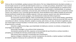 Creia ou não na imortalidade, qualquer pessoa é alma eterna. Por isso, independentemente da própria vontade, as
leis da Criação marcam no caminho de todo Espírito os bens ou os males que pratique, devolvendo frutos na base
da sementeira. Efetuando-se o aperfeiçoamento moral de etapa em etapa e compreendendo-se a existência física
por aprendizado da alma, entretecido de acertos e desacertos, com raras exceções a individualidade, em qualquer
plano da vida, é apreciada e sustentada, acima de tudo, pelo rendimento de utilidade com que se caracterize no bem
comum. Isso, destacou o juiz, é princípio geral da Natureza. Árvore benfeitora atrai a defesa imediata do pomicultor.
Animal prestimoso recebe do dono cuidados especiais. Lícito que a pessoa, quanto mais valor demonstre para a
coletividade, na Terra ou em outras paragens, mais devotamento receba das Esferas Superiores.
De nossa parte nenhuma objeção. Todas as ponderações articulavam-se ali em direito líqüido, espontâneo.
Enunciei o propósito de saber como se operavam as audiências; todavia, diante da recusa de Félix, que não
concordava em alterar o serviço, Amantino propôs se ouvisse, pelo menos, um caso, ali mesmo no gabinete, para
que mostra ligeira me fosse facultada. O instrutor anuiu, solicitando, porém, a presença de dois sentinelas, capazes
de guarnecerem a entrada.
Cap.X – Segunda Parte
Estranhei a exigência do amigo, cuja simplicidade me habituara a venerar; no entanto, o inesperado se
encarregaria de sossegar-me.
Descerrada a passagem, uma senhora triste compareceu.
Assinalando a presença de Félix, esqueceu-se da autoridade de que Amantino se achava revestido e
precipitous-se na direção do instrutor, prosternando-se de joelhos.
Félix acenou para os guardas e recomendou que a levantassem.
Apenas aí cheguei a entender que o mentor se preparara, de antemão, a rejeitar qualquer manifestação
de idolatria, fugindo à lisonja que ele usualmente não suportava.
 