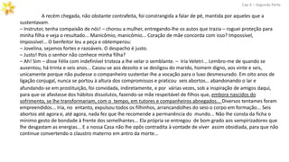 A recém chegada, não obstante contrafeita, foi constrangida a falar de pé, mantida por aqueles que a
sustentavam.
– Instrutor, tenha compaixão de nós! – chorou a mulher, entregando-lhe os autos que trazia – roguei proteção para
minha filha e veja o resultado... Manicômio, manicômio... Coração de mãe concorda com isso? Impossível,
impossível... O benfeitor leu a peça e obtemperou:
– Jovelina, sejamos fortes e razoáveis. O despacho é justo.
– Justo! Pois o senhor não conhece minha filha?
– Ah! Sim – disse Félix com indefinível tristeza a lhe velar o semblante. – Iria Veletri... Lembro-me de quando se
ausentou, há trinta e seis anos... Casou-se aos dezoito e se desligou do marido, homem digno, aos vinte e seis,
unicamente porque não pudesse o companheiro sustentar-lhe a vocação para o luxo desmesurado. Em oito anos de
ligação conjugal, nunca se portou à altura dos compromissos e praticou seis abortos… abandonando o lar e
Cap.X – Segunda Parte
afundando-se em prostituição, foi convidada, indiretamente, e por várias vezes, sob a inspiração de amigos daqui,
para que se afastasse dos hábitos dissolutos, fazendo-se mãe respeitável de filhos que, embora nascidos do
sofrimento, se lhe transformariam, com o tempo, em tutores e companheiros abnegados... Diversos tentames foram
empreendidos... Iria, no entanto, expulsou todos os filhinhos, arrancandolhes do seio o corpo em formação... Seis
abortos até agora e, até agora, nada fez que lhe recomende a permanência do mundo... Não lhe consta da ficha o
mínimo gesto de bondade à frente dos semelhantes... Ela própria se entregou de bom grado aos vampirizadores que
lhe desgastam as energias... E a nossa Casa não lhe opôs contradita à vontade de viver assim obsidiada, para que não
continue convertendo o claustro materno em antro da morte...
 