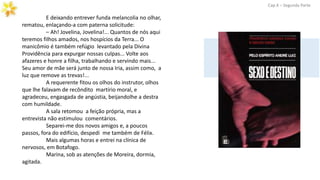 E deixando entrever funda melancolia no olhar,
rematou, enlaçando-a com paterna solicitude:
– Ah! Jovelina, Jovelina!... Quantos de nós aqui
teremos filhos amados, nos hospícios da Terra... O
manicômio é também refúgio levantado pela Divina
Providência para expurgar nossas culpas... Volte aos
afazeres e honre a filha, trabalhando e servindo mais...
Seu amor de mãe será junto de nossa Iria, assim como, a
luz que remove as trevas!...
A requerente fitou os olhos do instrutor, olhos
que lhe falavam de recôndito martírio moral, e
agradeceu, engasgada de angústia, beijandolhe a destra
com humildade.
A sala retomou a feição própria, mas a
entrevista não estimulou comentários.
Separei-me dos novos amigos e, a poucos
passos, fora do edifício, despedi me também de Félix.
Mais algumas horas e entrei na clínica de
nervosos, em Botafogo.
Marina, sob as atenções de Moreira, dormia,
agitada.
Cap.X – Segunda Parte
 