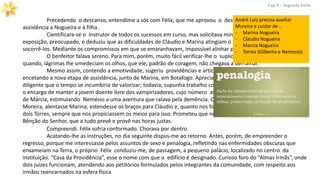 Precedendo o descanso, entendime a sós com Félix, que me aprovou o desejo de continuar prestando
assistência a Nogueira e à filha.
Cientificara-se o instrutor de todos os sucessos em curso, mas solicitava minudências. Ouviu-me a
exposição, preocupado, e deduziu que as dificuldades de Cláudio e Marina atingiam o clímax. Necessário apoiá-los,
socorrê-los. Mediante os compromissos em que se emaranhavam, impossível alinhar previsões.
O benfeitor falava sereno. Para mim, porém, muito fácil verificar-lhe o suplício oculto. De quando em
quando, lágrimas lhe umedeciam os olhos, que ele, padrão de coragem, não chegava a derramar.
Mesmo assim, contendo a emotividade, sugeriu providências e articulou planos. Que eu voltasse,
encetando a nova etapa de assistência, junto de Marina, em Botafogo. Apreciava em Moreira um cooperador
diligente que o tempo se incumbiria de valorizar; todavia, supunha trabalho complexo demais para ele sozinho
o encargo de manter a jovem doente livre dos vampirizadores, cujo número aumentava com as atitudes inesperadas
de Márcia, estimulando Nemésio a uma aventura que ralava pela demência. Que me reunisse, desse modo, a
Moreira, alentasse Marina, estendesse os braços para Cláudio e, quanto nos fosse possível, amparasse Márcia e os
dois Torres, sempre que nos propiciassem os meios para isso. Prometeu que nos acompanharia, confiando na
Bênção do Senhor, que a tudo prevê e provê nas horas justas.
Cap.X – Segunda Parte
Compreendi. Félix sofria conformado. Chorava por dentro.
Acatando-lhe as instruções, no dia seguinte dispus-me ao retorno. Antes, porém, de empreender o
regresso, porque me interessasse pelos assuntos de sexo e penalogia, refletindo nas enfermidades obscuras que
enxameiam na Terra, o próprio Félix conduziu-me, de passagem, a pequeno palácio, localizado no centro da
instituição. “Casa da Providência”, esse o nome com que o edifício é designado. Curioso foro do “Almas Irmãs”, onde
dois juízes funcionam, atendendo aos petitórios formulados pelos integrantes da comunidade, com respeito aos
irmãos reencarnados na esfera física
André Luiz precisa auxiliar
Moreira e cuidar de ..
- Marina Nogueira
- Claudio Nogueira
- Marcia Nogueira
- Torres (Gilberto e Nemesio)
 