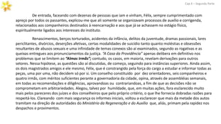 De entrada, faceando com dezenas de pessoas que iam e vinham, Félix, sempre cumprimentado com
apreço por todos os passantes, explicou-me que ali somente se organizavam processos de auxílio e corrigenda,
relacionados aos companheiros destinados à reencarnação e aos que já se achassem no estágio físico,
espiritualmente ligados aos interesses do instituto.
Cap.X – Segunda Parte
Renascimentos, berços torturados, acidentes da infância, delitos da juventude, dramas passionais, lares
periclitantes, divórcios, deserções afetivas, certas modalidades de suicídio tanto quanto moléstias e obsessões
resultantes de abusos sexuais e uma infinidade de temas conexos são aí examinados, segundo as rogativas e as
queixas entregues aos pronunciamentos da justiça. “A Casa da Providência” apenas delibera em definitivo nos
problemas que se limitem ao “Almas Irmãs”; contudo, os casos, em maioria, revelam derivações para outros
setores. Nessa hipótese, as questões são aí discutidas, de começo, seguindo para instâncias superiores. Ainda assim,
os dois magistrados amigos e ele mesmo, Félix, que é constrangido pela força do cargo a estudar e informar todas as
peças, uma por uma, não decidem só por si. Um conselho constituído por dez orientadores, seis companheiros e
quatro irmãs, com méritos suficientes perante a governadoria da cidade, opina, através de assembléias semanais,
em todas as recomendações e diligências, aprovandoas ou contrariandoas, a fim de que as decisões não se
comprometam em arbitrariedades. Alegou, talvez por humildade, que, em muitas ações, fora esclarecido muito
mais pelos pareceres dos juízes e dos conselheiros que pelo próprio critério, o que lhe fornecia dobradas razões para
respeitá-los. Clareando com mais segurança os informes iniciais, voltou a esclarecer que mais da metade dos autos
tramitam na direção de autoridades do Ministério da Regeneração e do Auxílio que, aliás, primam pela rapidez nos
despachos e provimentos.
 