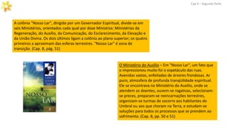 Cap.X – Segunda Parte
O Ministério do Auxílio – Em "Nosso Lar", um fato que
o impressionou muito foi o espetáculo das ruas.
Avenidas vastas, enfeitadas de árvores frondosas. Ar
puro, atmosfera de profunda tranqüilidade espiritual.
Ele se encontrava no Ministério do Auxílio, onde se
atendem os doentes, ouvem-se rogativas, selecionam-
se preces, preparam-se reencarnações terrestres,
organizam-se turmas de socorro aos habitantes do
Umbral ou aos que choram na Terra, e estudam-se
soluções para todos os processos que se prendem ao
sofrimento. (Cap. 8, pp. 50 e 51)
A colônia "Nosso Lar", dirigida por um Governador Espiritual, divide-se em
seis Ministérios, orientados cada qual por doze Ministros: Ministérios da
Regeneração, do Auxílio, da Comunicação, do Esclarecimento, da Elevação e
da União Divina. Os dois últimos ligam a colônia ao plano superior; os quatro
primeiros a aproximam das esferas terrestres. "Nosso Lar" é zona de
transição. (Cap. 8, pág. 51)
 