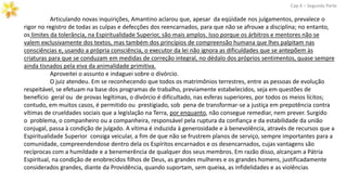 Articulando novas inquirições, Amantino aclarou que, apesar da eqüidade nos julgamentos, prevalece o
rigor no registro de todas as culpas e defecções dos reencarnados, para que não se afrouxe a disciplina; no entanto,
os limites da tolerância, na Espiritualidade Superior, são mais amplos. Isso porque os árbitros e mentores não se
valem exclusivamente dos textos, mas também dos princípios de compreensão humana que lhes palpitam nas
consciências e, usando a própria consciência, o executor da lei não ignora as dificuldades que se antepõem às
criaturas para que se conduzam em medidas de correção integral, no dédalo dos próprios sentimentos, quase sempre
ainda tisnados pela eiva da animalidade primitiva.
Aproveitei o assunto e indaguei sobre o divórcio.
O juiz atendeu. Em se reconhecendo que todos os matrimônios terrestres, entre as pessoas de evolução
respeitável, se efetuam na base dos programas de trabalho, previamente estabelecidos, seja em questões de
benefício geral ou de provas legítimas, o divórcio é dificultado, nas esferas superiores, por todos os meios lícitos;
contudo, em muitos casos, é permitido ou prestigiado, sob pena de transformar-se a justiça em prepotência contra
vítimas de crueldades sociais que a legislação na Terra, por enquanto, não consegue remediar, nem prever. Surgido
o problema, o companheiro ou a companheira, responsável pela ruptura da confiança e da estabilidade da união
conjugal, passa à condição de julgado. A vítima é induzida à generosidade e à benevolência, através de recursos que a
Espiritualidade Superior consiga veicular, a fim de que não se frustrem planos de serviço, sempre importantes para a
comunidade, compreendendose dentro dela os Espíritos encarnados e os desencarnados, cujas vantagens são
recíprocas com a humildade e a benemerência de qualquer dos seus membros. Em razão disso, alcançam a Pátria
Espiritual, na condição de enobrecidos filhos de Deus, as grandes mulheres e os grandes homens, justificadamente
considerados grandes, diante da Providência, quando suportam, sem queixa, as infidelidades e as violências
Cap.X – Segunda Parte
 