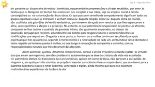 do parceiro ou da parceira de reduto doméstico, esquecendo incompreensões e ultrajes recebidos, por amor às
tarefas que os Desígnios do Senhor lhes colocaram nos corações e nas mãos, seja no amparo moral à família
consangüínea ou na sustentação das boas obras. Os que possuem semelhante comportamento dignificam todos os
grupos espirituais a que se entrosam e venham dessa ou daquela religião, desse ou daquele clima do mundo,
são acolhidos sob galardões de heróis verdadeiros, por haverem abraçado sem revolta os que lhes espancavam a
alma, sem repelirlhes a afeição e a presença. No entanto, os que patenteiam incapacidade de perdoar as afrontas,
conquanto se lhes lastime a ausência de grandeza íntima, são igualmente amparados, no desejo de
separação conjugal que revelem, adiandoselhes os débitos para resgates futuros e concedendoselhes as
modificações que requeiram. Chegados a esse ponto, o homem ou a mulher continuam recolhendo o apoio
espiritual que lhes seja preciso, segundo o merecimento e a necessidade de cada um, atribuindose tanta liberdade e
tanto respeito ao homem quanto à mulher, no que tange à renovação de companhia e caminho, com as
responsabilidades naturais que lhes decorram das decisões.
Cap.X – Segunda Parte
Assim acontece, ajuntou Amantino compreensivo, porque a Divina Providência manda exaltar as virtudes
dos que amam sem egoísmo, sem desconsiderar o acatamento que se deve às criaturas de vida reta espoliadas
no patrimônio afetivo. Os Executores das Leis Universais, agindo em nome de Deus, não aprovam a escravidão de
ninguém e, em qualquer sítio cósmico, se propõem levantar consciências livres e responsáveis, que se elevem para a
Suprema Sabedoria e para o Amor Supremo, veneradas e dignas, ainda mesmo que para isso escolham
multimilenárias experiências de ilusão e de dor
 