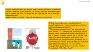 Cap.X – Segunda Parte
“O divórcio, pois, baseado em razões justas, é
providência humana e claramente compreensível nos
processos de evolução pacífica.
14 Efetivamente, ensinou Jesus: “não separeis o que
Deus ajuntou”, ( † ) e não nos cabe interferir na vida de
cônjuge algum, no intuito de arredá-lo da obrigação a
que se confiou. 15 Ocorre, porém, que se não nos cabe
separar aqueles que as Leis de Deus reuniu para
determinados fins, são eles mesmos, os amigos que se
enlaçaram pelos vínculos do casamento, que desejam a
separação entre si, tocando-nos unicamente a
obrigação de respeitar-lhes a livre escolha sem ferir-
lhes a decisão.”vida e Sexo Pag.39
“O divórcio é lei humana que tem por objeto separar legalmente o que já, de
fato, está separado. Não é contrário à lei de Deus, pois que apenas reforma o
que os homens hão feito e só é aplicável nos casos em que não se levou em
conta a lei divina. ”
Evangelho Segundo o Espiritismo - Capítulo XXII - Não separareis o que Deus juntou.
 