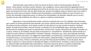 Impressionado, inquiri sobre a moral nos países terrestres, onde um homem guarda o direito de
possuir várias esposas. Amantino, porém, destacou que a poligamia, mesmo aparentemente legalizada entre os
homens, é uma herança animal que desaparecerá da face do mundo e que, em nos achando numa estância inspirada
pelos ensinamentos do Cristo, não nos cabia olvidar que, perante o Evangelho, basta um homem para uma mulher e
basta uma mulher para um homem. Ponderou que há provações e circunstâncias difíceis em que o homem ou a
mulher são chamados à abstenção sexual, no interesse da tranqüilidade e da elevação daqueles que os cercam,
situação essa que não modificam sem alterar ou agravar os próprios compromissos.
Cap.X – Segunda Parte
Perguntei se a Casa providenciava auxílio, conforme a extensão dos erros. Ele redargüiu, bem humorado,
que o auxílio se verifica justamente pela extensão dos acertos. Quanto mais exato o Espírito reencarnado, na prática
dos deveres que lhe competem, mais amparo recolhe nos dias obscuros em que resvale no desatino. Qualquer
pedido de ajuda ali formulado, antes de tramitar, é analisado à luz de contabilidade segura, pelo documentário
pertencente ao candidato para quem se requisita favor. Acertos como haveres, desacertos por débitos. Somados uns
e outros, verifica-se, de imediato, até que ponto será possível ou aconselhável o atendimento, determinando-se a
média do auxilio atribuível a cada petitório individual. Salientou, entretanto, que, nessa clara aplicação do direito,
muitos requerimentos de socorro, nas diligências empreendidas, se transformam, automaticamente, em provisões de
corrigenda, porque, se escasseassem créditos aos interessados, sobejando dívidas, o resguardo assumia a forma de
emenda, o que, às vezes, irritava os solicitantes, sem que lhes fosse possível modificar o curso da justiça. Nesse
sentido, as preces ou mesmo apenas as vibrações de alegria e reconhecimento de todas as criaturas encarnadas
ou desencarnadas, beneficiadas pelos requeredores, funcionam à guisa de abonos e cauções de significado
muito importante para cada um, tanto ali quanto em qualquer lugar, sublinhou Amantino, convincente
 